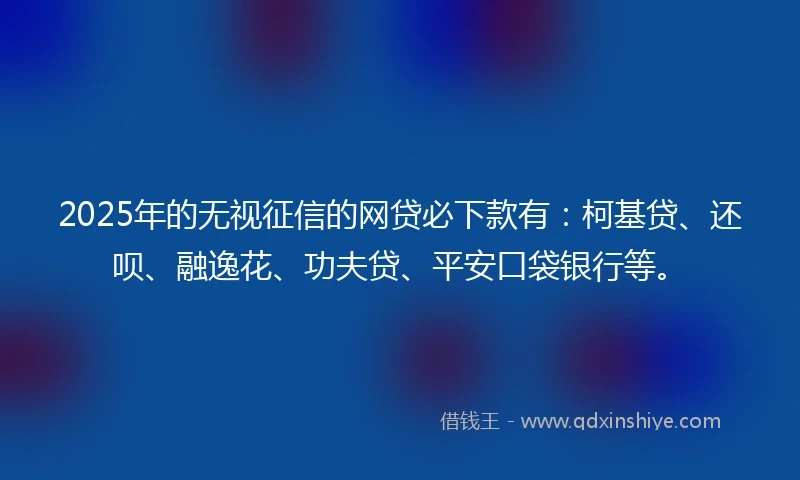 2025年的无视征信的网贷必下款有：柯基贷、还呗、融逸花、功夫贷、平安口袋银行等。