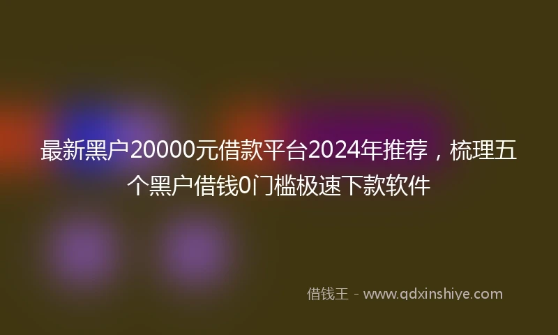 最新黑户20000元借款平台2024年推荐，梳理五个黑户借钱0门槛极速下款软件