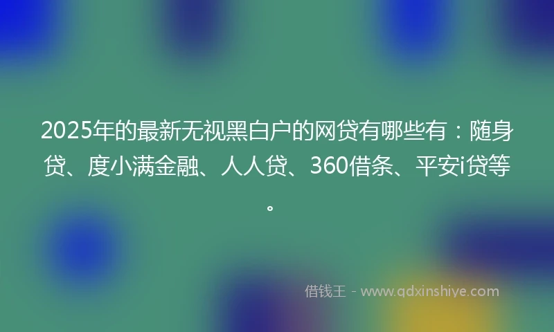 2025年的最新无视黑白户的网贷有哪些有：随身贷、度小满金融、人人贷、360借条、平安i贷等。