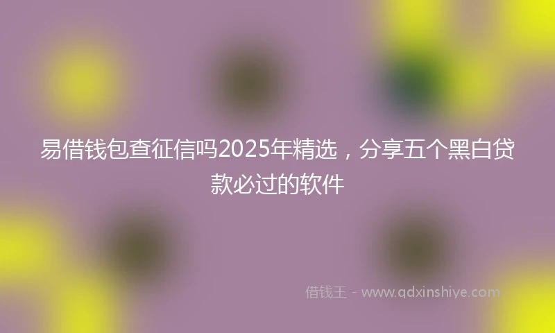 易借钱包查征信吗2025年精选，分享五个黑白贷款必过的软件