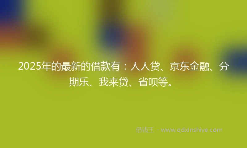 2025年的最新的借款有：人人贷、京东金融、分期乐、我来贷、省呗等。