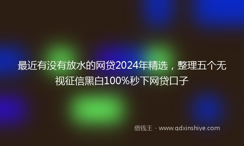 最近有没有放水的网贷2024年精选，整理五个无视征信黑白100%秒下网贷口子