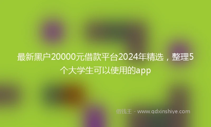 最新黑户20000元借款平台2024年精选，整理5个大学生可以使用的app