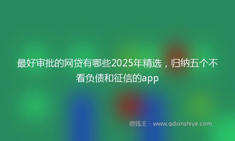 最好审批的网贷有哪些2025年精选，归纳五个不看负债和征信的app