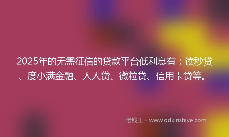 2025年的无需征信的贷款平台低利息有：读秒贷、度小满金融、人人贷、微粒贷、信用卡贷等。