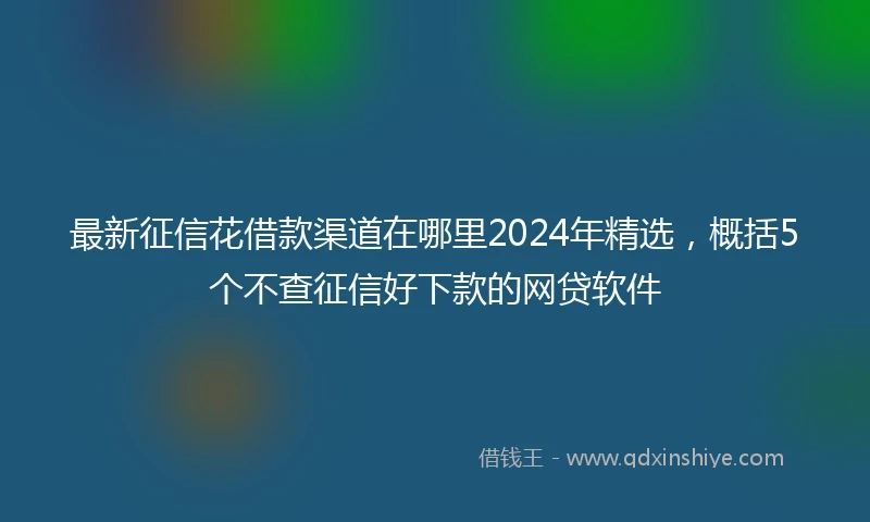 最新征信花借款渠道在哪里2024年精选，概括5个不查征信好下款的网贷软件
