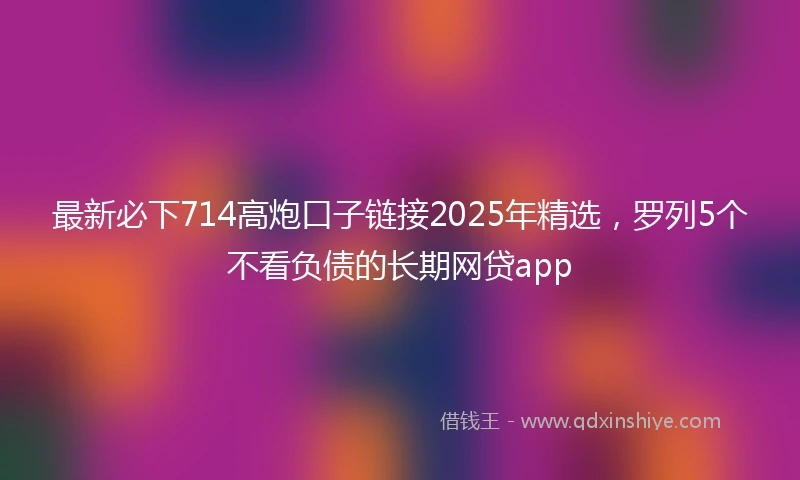 最新必下714高炮口子链接2025年精选，罗列5个不看负债的长期网贷app