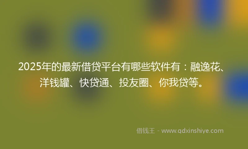 2025年的最新借贷平台有哪些软件有：融逸花、洋钱罐、快贷通、投友圈、你我贷等。