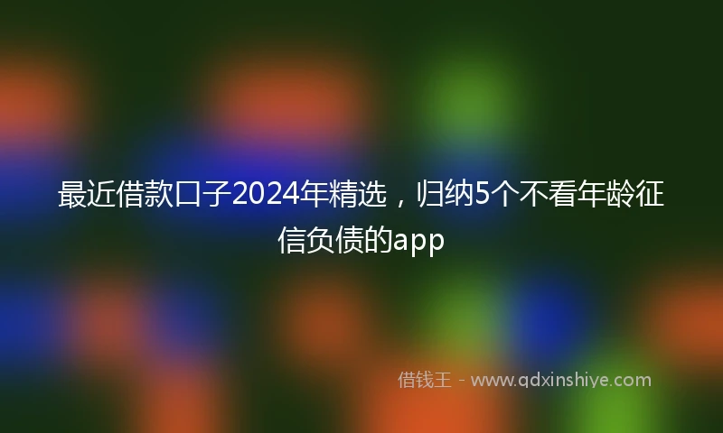 最近借款口子2024年精选，归纳5个不看年龄征信负债的app