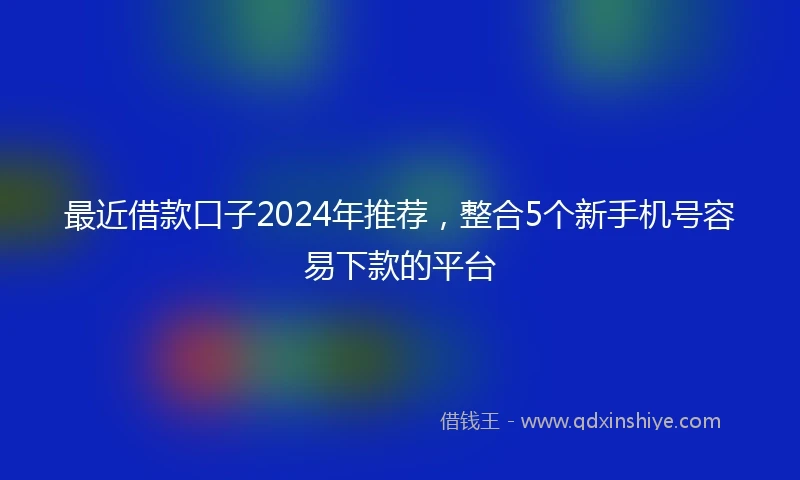 最近借款口子2024年推荐，整合5个新手机号容易下款的平台