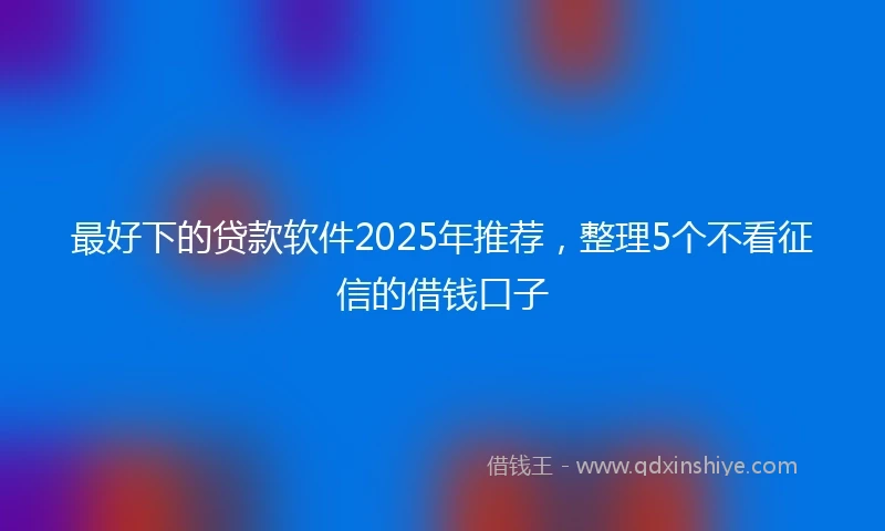最好下的贷款软件2025年推荐，整理5个不看征信的借钱口子