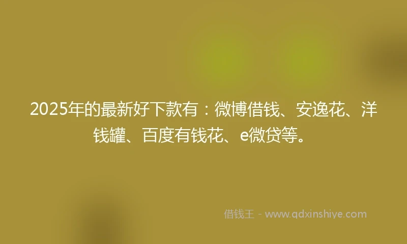 2025年的最新好下款有：微博借钱、安逸花、洋钱罐、百度有钱花、e微贷等。