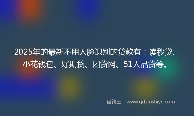2025年的最新不用人脸识别的贷款有：读秒贷、小花钱包、好期贷、团贷网、51人品贷等。