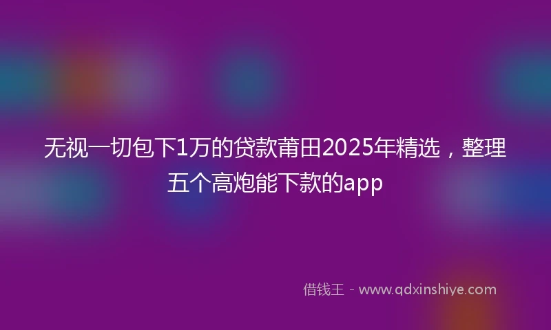 无视一切包下1万的贷款莆田2025年精选，整理五个高炮能下款的app