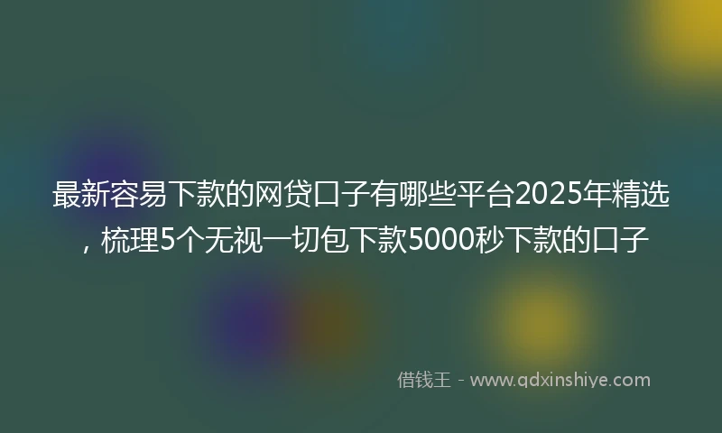 最新容易下款的网贷口子有哪些平台2025年精选，梳理5个无视一切包下款5000秒下款的口子