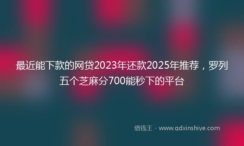 最近能下款的网贷2023年还款2025年推荐，罗列五个芝麻分700能秒下的平台