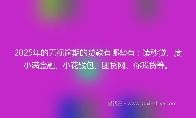 2025年的无视逾期的贷款有哪些有：读秒贷、度小满金融、小花钱包、团贷网、你我贷等。