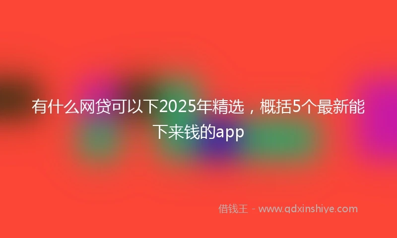 有什么网贷可以下2025年精选，概括5个最新能下来钱的app
