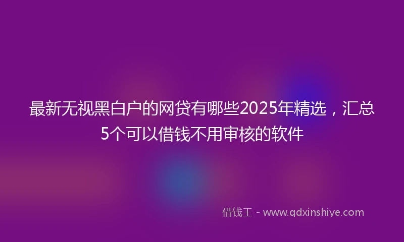 最新无视黑白户的网贷有哪些2025年精选，汇总5个可以借钱不用审核的软件