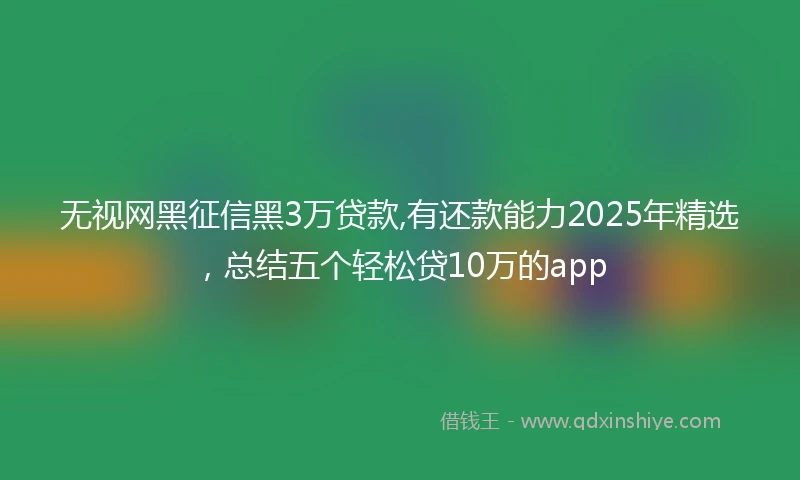 无视网黑征信黑3万贷款,有还款能力2025年精选，总结五个轻松贷10万的app
