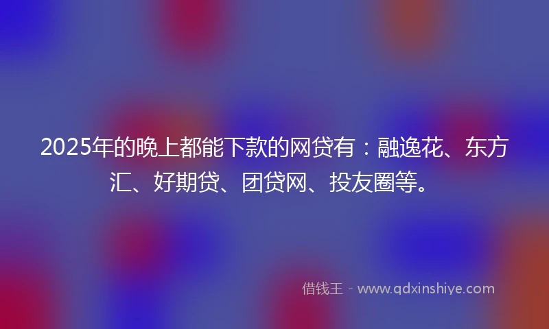 2025年的晚上都能下款的网贷有：融逸花、东方汇、好期贷、团贷网、投友圈等。