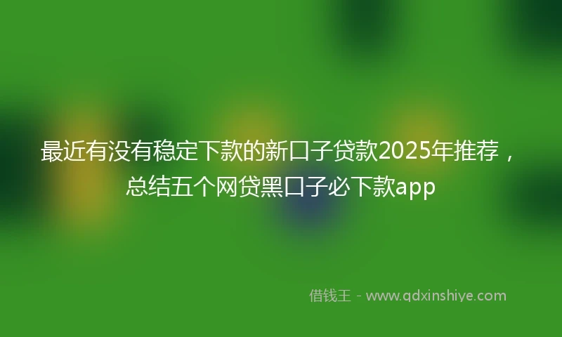 最近有没有稳定下款的新口子贷款2025年推荐，总结五个网贷黑口子必下款app