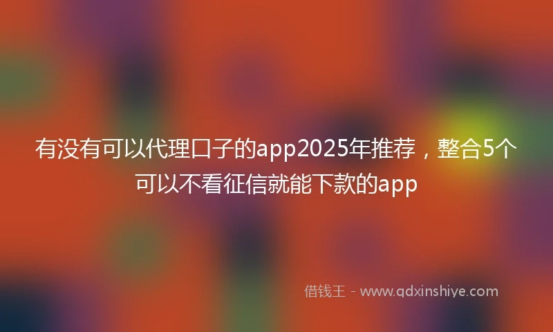 有没有可以代理口子的app2025年推荐，整合5个可以不看征信就能下款的app