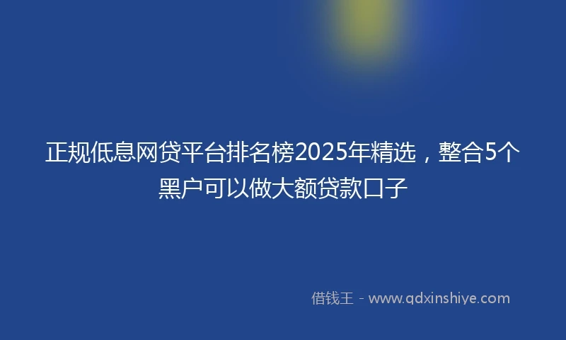 正规低息网贷平台排名榜2025年精选，整合5个黑户可以做大额贷款口子