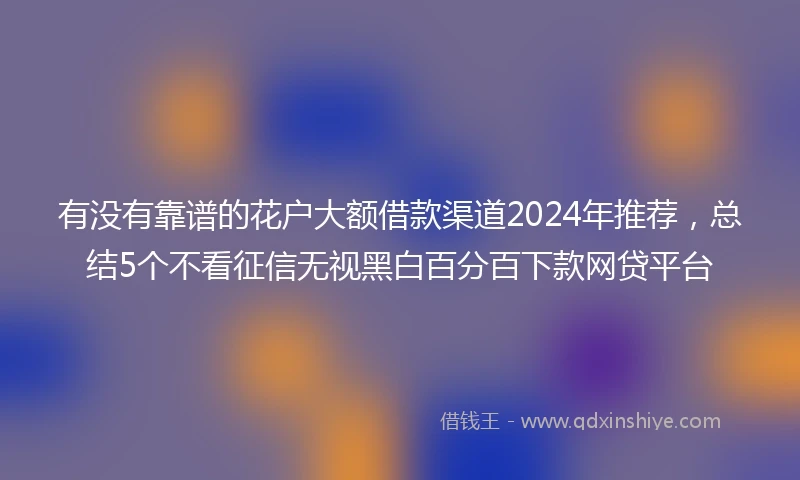 有没有靠谱的花户大额借款渠道2024年推荐，总结5个不看征信无视黑白百分百下款网贷平台
