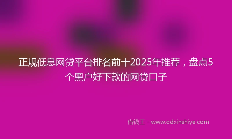 正规低息网贷平台排名前十2025年推荐，盘点5个黑户好下款的网贷口子