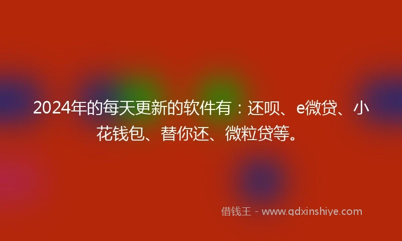 2024年的每天更新的软件有：还呗、e微贷、小花钱包、替你还、微粒贷等。
