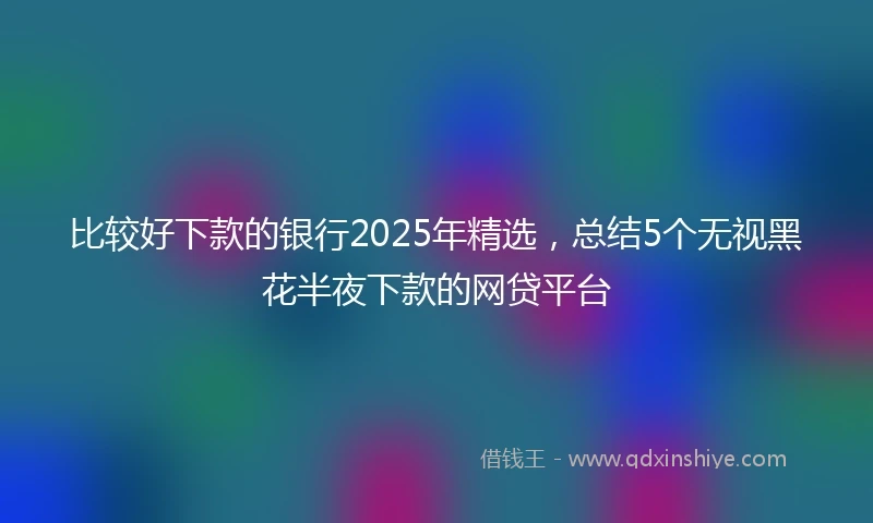 比较好下款的银行2025年精选，总结5个无视黑花半夜下款的网贷平台