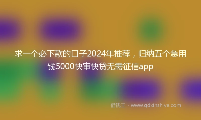 求一个必下款的口子2024年推荐，归纳五个急用钱5000快审快贷无需征信app
