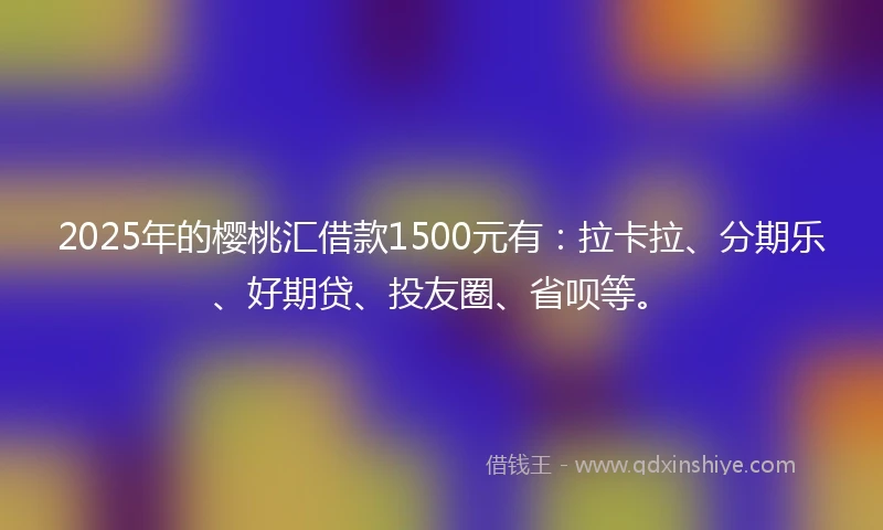 2025年的樱桃汇借款1500元有：拉卡拉、分期乐、好期贷、投友圈、省呗等。