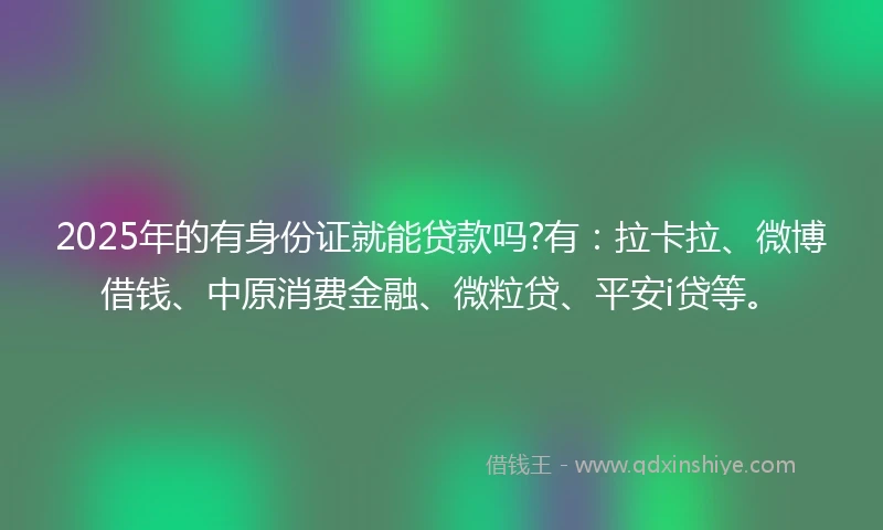 2025年的有身份证就能贷款吗?有：拉卡拉、微博借钱、中原消费金融、微粒贷、平安i贷等。