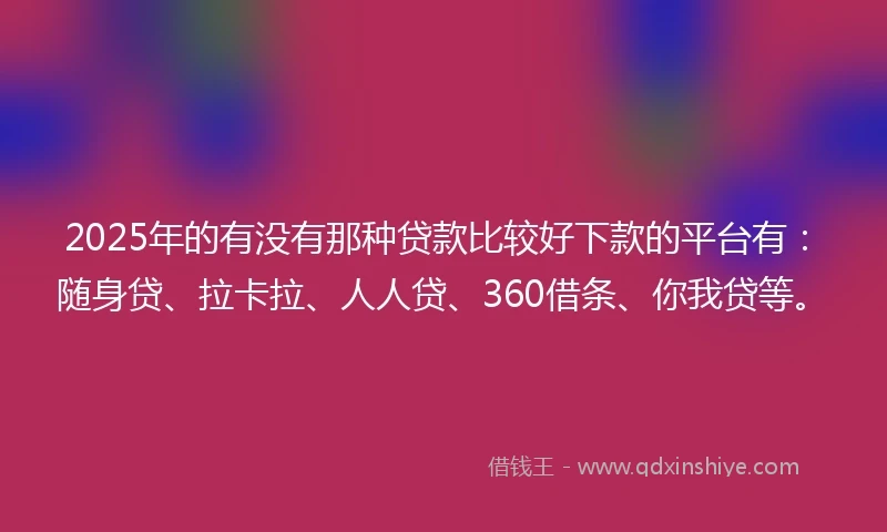2025年的有没有那种贷款比较好下款的平台有：随身贷、拉卡拉、人人贷、360借条、你我贷等。