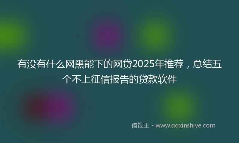 有没有什么网黑能下的网贷2025年推荐，总结五个不上征信报告的贷款软件