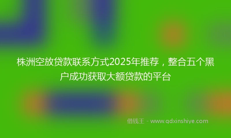 株洲空放贷款联系方式2025年推荐，整合五个黑户成功获取大额贷款的平台