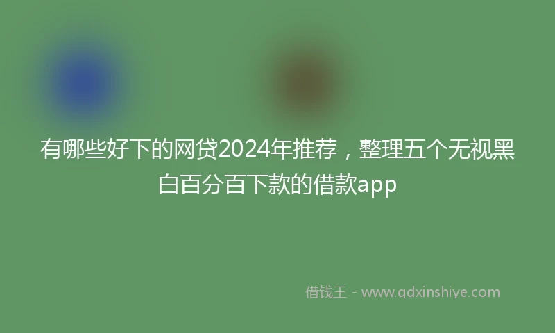 有哪些好下的网贷2024年推荐，整理五个无视黑白百分百下款的借款app