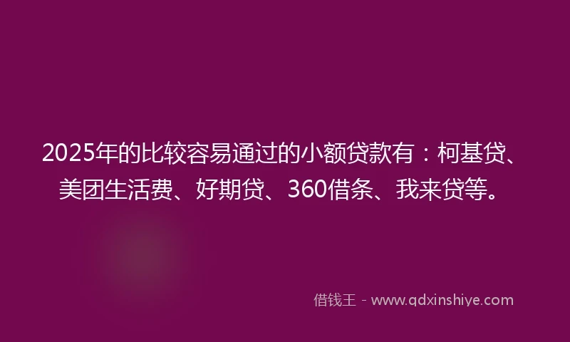 2025年的比较容易通过的小额贷款有：柯基贷、美团生活费、好期贷、360借条、我来贷等。