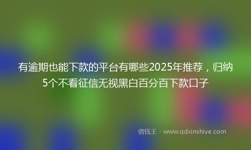 有逾期也能下款的平台有哪些2025年推荐，归纳5个不看征信无视黑白百分百下款口子