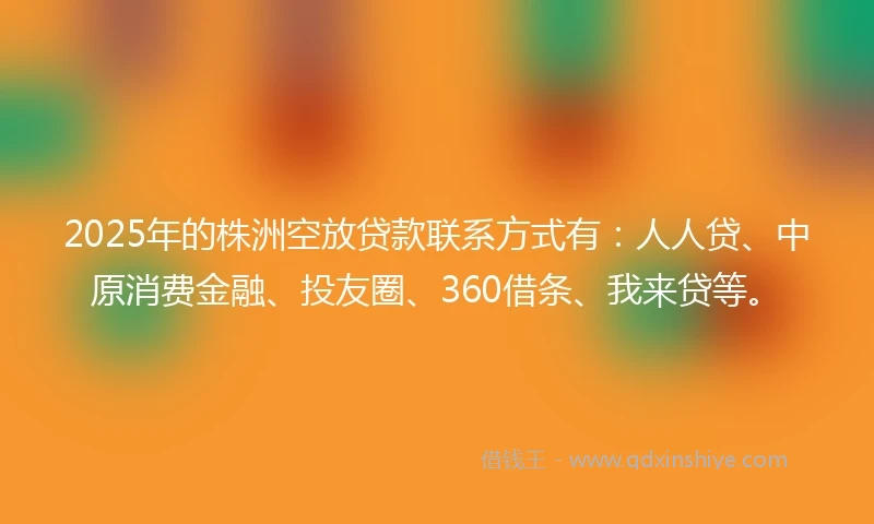 2025年的株洲空放贷款联系方式有：人人贷、中原消费金融、投友圈、360借条、我来贷等。