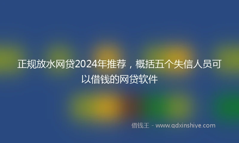 正规放水网贷2024年推荐，概括五个失信人员可以借钱的网贷软件