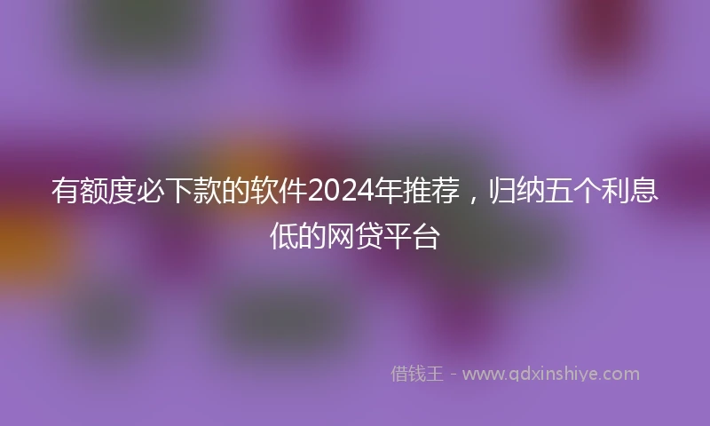 有额度必下款的软件2024年推荐，归纳五个利息低的网贷平台