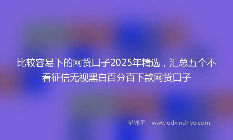 比较容易下的网贷口子2025年精选，汇总五个不看征信无视黑白百分百下款网贷口子