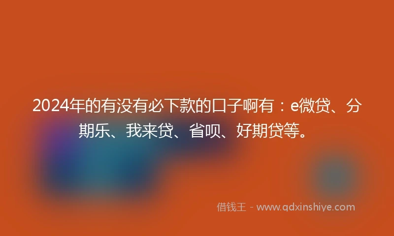 2024年的有没有必下款的口子啊有：e微贷、分期乐、我来贷、省呗、好期贷等。