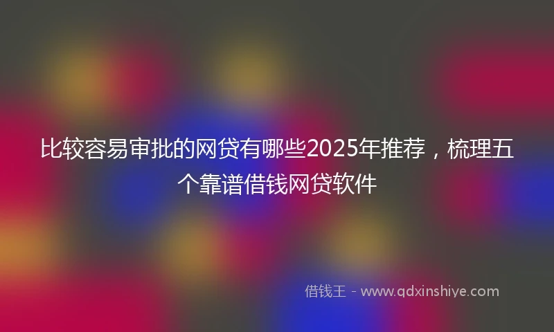 比较容易审批的网贷有哪些2025年推荐，梳理五个靠谱借钱网贷软件