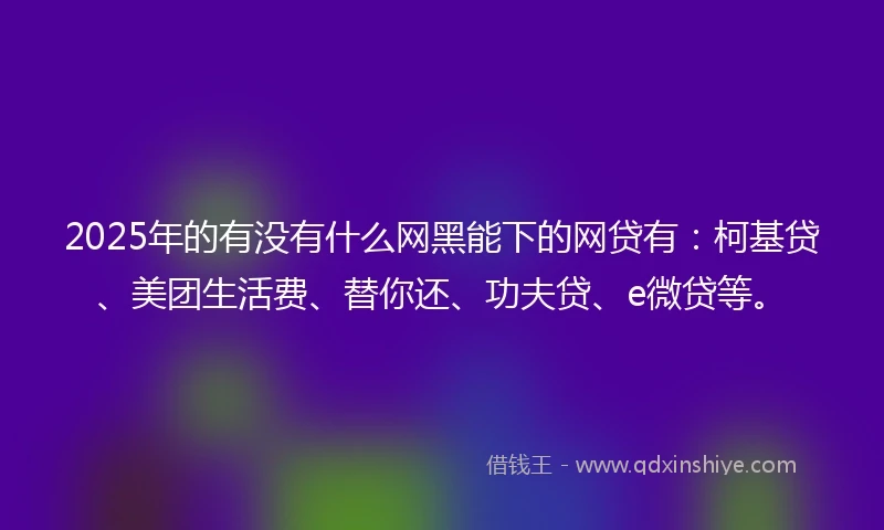 2025年的有没有什么网黑能下的网贷有：柯基贷、美团生活费、替你还、功夫贷、e微贷等。
