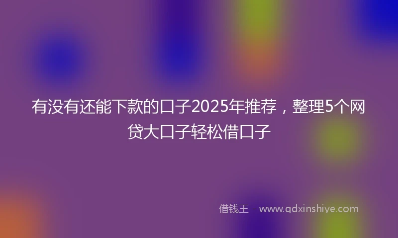 有没有还能下款的口子2025年推荐，整理5个网贷大口子轻松借口子