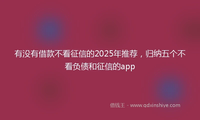 有没有借款不看征信的2025年推荐，归纳五个不看负债和征信的app